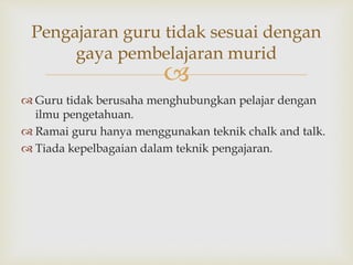 
Pengajaran guru tidak sesuai dengan
gaya pembelajaran murid
 Guru tidak berusaha menghubungkan pelajar dengan
ilmu pengetahuan.
 Ramai guru hanya menggunakan teknik chalk and talk.
 Tiada kepelbagaian dalam teknik pengajaran.
 