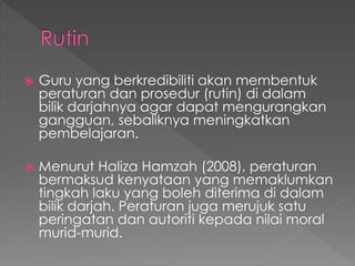  Guru yang berkredibiliti akan membentuk
peraturan dan prosedur (rutin) di dalam
bilik darjahnya agar dapat mengurangkan
gangguan, sebaliknya meningkatkan
pembelajaran.
 Menurut Haliza Hamzah (2008), peraturan
bermaksud kenyataan yang memaklumkan
tingkah laku yang boleh diterima di dalam
bilik darjah. Peraturan juga merujuk satu
peringatan dan autoriti kepada nilai moral
murid-murid.
 