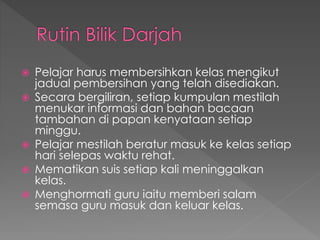 Pelajar harus membersihkan kelas mengikut
jadual pembersihan yang telah disediakan.
 Secara bergiliran, setiap kumpulan mestilah
menukar informasi dan bahan bacaan
tambahan di papan kenyataan setiap
minggu.
 Pelajar mestilah beratur masuk ke kelas setiap
hari selepas waktu rehat.
 Mematikan suis setiap kali meninggalkan
kelas.
 Menghormati guru iaitu memberi salam
semasa guru masuk dan keluar kelas.
 