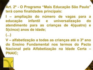 Art. 2º - O Programa “Mais Educação São Paulo”
terá como finalidades principais:
I – ampliação do número de vagas para a
educação infantil e universalização do
atendimento para as crianças de 4(quatro) e
5(cinco) anos de idade;
(...)
V – alfabetização a todas as crianças até o 3º ano
do Ensino Fundamental nos termos do Pacto
Nacional pela Alfabetização na Idade Certa –
PNAIC;
 