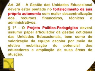Art. 35 – A Gestão das Unidades Educacional
deverá estar pautada no fortalecimento da sua
própria autonomia com maior descentralização
dos recursos financeiros, técnicos e
administrativos.
§ 1º - O Projeto Político-Pedagógico deverá
assumir papel articulador da gestão cotidiana
das Unidades Educacionais, bem como de
valorização da equipe escolar por meio da
efetiva mobilização do potencial dos
educadores e ampliação de suas áreas de
atuação.
 