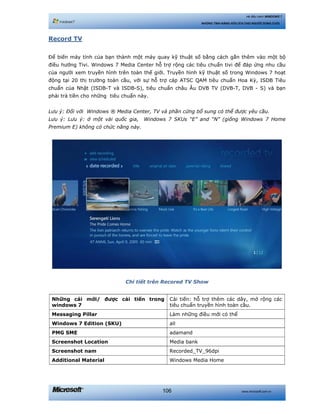 www.microsoft.com.vn106
Hệ điều hành WINDOWS 7
NHỮNG TÍNH NĂNG HỮU ÍCH CHO NGƯỜI DÙNG CUỐI
Record TV
Để biến máy tính của bạn thành một máy quay kỹ thuật số bằng cách gắn thêm vào một bộ
điều hướng Tivi. Windows 7 Media Center hỗ trợ rộng các tiêu chuẩn tivi để đáp ứng nhu cầu
của người xem truyền hình trên toàn thế giới. Truyền hình kỹ thuật số trong Windows 7 hoạt
động tại 20 thị trường toàn cầu, với sự hỗ trợ cáp ATSC QAM tiêu chuẩn Hoa Kỳ, ISDB Tiêu
chuẩn của Nhật (ISDB-T và ISDB-S), tiêu chuẩn châu Âu DVB TV (DVB-T, DVB - S) và bạn
phải trả tiền cho những tiêu chuẩn này.
Lưu ý: Đối với Windows ® Media Center, TV và phần cứng bổ sung có thể được yêu cầu.
Lưu ý: Lưu ý: ở một vài quốc gia, Windows 7 SKUs “E” and “N” (giống Windows 7 Home
Premium E) không có chức năng này.
Chi tiết trên Recored TV Show
Những cái mới/ được cải tiến trong
windows 7
Cải tiến: hỗ trợ thêm các dây, mở rộng các
tiêu chuẩn truyền hình toàn cầu.
Messaging Pillar Làm những điều mới có thể
Windows 7 Edition (SKU) all
PMG SME adamand
Screenshot Location Media bank
Screenshot nam Recorded_TV_96dpi
Additional Material Windows Media Home
 