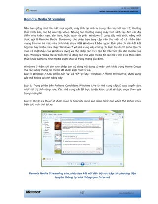 www.microsoft.com.vn107
Hệ điều hành WINDOWS 7
NHỮNG TÍNH NĂNG HỮU ÍCH CHO NGƯỜI DÙNG CUỐI
Remote Media Streaming
Nếu bạn giống như hầu hết mọi người, máy tính tại nhà là trung tâm lưu trữ lưu trữ, thưởng
thức hình ảnh, các bộ sưu tập video. Nhưng bạn thường mang máy tính xách tay đến các địa
điểm như khách sạn, sân bay, hoặc quán cà phê. Windows 7 cung cấp một chức năng mới
được gọi là Remote Media Streaming cho phép bạn truy cập vào thư viện số cá nhân trên
mạng Internet từ một máy tính khác chạy HĐH Windows 7 bên ngoài. Đơn giản chỉ cần kết kết
hợp hai hay nhiều máy chạy Windows 7 với nhà cung cấp chứng chỉ trực truyến ID (như địa chỉ
mail và mật khẩu của Windows Live) và cho phép các truy cập từ Internet vào kho media của
bạn. Windows Media Player hiển thị và đóng các thư viện media từ các máy tính ở xa theo cách
thức khác tương tự như media được chia sẻ trong mạng gia đình.
Windows 7 thậm chí còn cho phép bạn sử dụng nội dung từ máy tính khác trong Home Group
mà các luồng thông tin media đã được kích hoạt từ xa.
Lưu ý: Windows 7 SKU phiên bản “N” và “KN” (ví dụ: Windows 7 Home Premium N) được cung
cấp mà không có tính năng này.
Lưu ý: Trong phiên bản Release Candidate, Windows Live là nhà cung cấp ID trực tuyến duy
nhất hỗ trợ tính năng này. Các nhà cung cấp ID trực tuyến khác có lẽ sẽ được chọn tham gia
trong tương lai.
Lưu ý: Quyền kỹ thuật số được quản lý hoặc nội dung sao chép được bảo vệ có thể không chạy
trên các máy tính từ xa.
Remote Media Streaming cho phép bạn kết nối đến bộ sưu tập các phương tiện
truyền thông tại nhà thông qua Internet
 