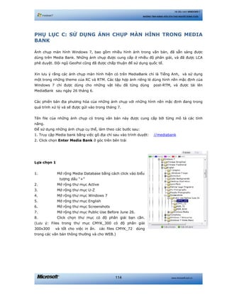 www.microsoft.com.vn114
Hệ điều hành WINDOWS 7
NHỮNG TÍNH NĂNG HỮU ÍCH CHO NGƯỜI DÙNG CUỐI
PHỤ LỤC C: SỬ DỤNG ẢNH CHỤP MÀN HÌNH TRONG MEDIA
BANK
Ảnh chụp màn hình Windows 7, bao gồm nhiều hình ảnh trong văn bản, đã sẵn sàng được
dùng trên Media Bank. Những ảnh chụp được cung cấp ở nhiều độ phân giải, và đã được LCA
phê duyệt. Đội ngũ GeoPol cũng đã được chấp thuận để sử dụng quốc tế.
Xin lưu ý rằng các ảnh chụp màn hình hiện có trên MediaBank chỉ là Tiếng Anh, và sử dụng
một trong những theme của RC và RTM. Các tập hợp ảnh riêng lẻ dùng hình nền mặc định của
Windows 7 chỉ được dùng cho những vật liệu đã từng dùng post-RTM, và được tải lên
MediaBank sau ngày 26 tháng 6.
Các phiên bản địa phương hóa của những ảnh chụp với những hình nền mặc định đang trong
quá trình xử lý và sẽ được gửi vào trong tháng 7.
Tên file của những ảnh chụp có trong văn bản này được cung cấp bởi từng mô tả các tính
năng.
Để sử dụng những ảnh chụp cụ thể, làm theo các bước sau:
1. Truy cập Media bank bằng việc gõ địa chỉ sau vào trình duyệt: //mediabank
2. Click chọn Enter Media Bank ở góc trên bên trái
Lựa chọn 1
1. Mở rộng Media Database bằng cách click vào biểu
tượng dấu “+”
2. Mở rộng thư mục Active
3. Mở rộng thư mục U-Z
4. Mở rộng thư mục Windows 7
5. Mở rộng thư mục English
6. Mở rộng thư mục Screenshots
7. Mở rộng thư mục Public Use Before June 26.
8. Click chọn thư mục có độ phân giải bạn cần.
(Lưu ý: Files trong thư mục CMYK_300 có độ phân giải
300x300 và tốt cho việc in ấn. các files CMYK_72 dùng
trong các văn bản thông thường và cho WEB.)
 