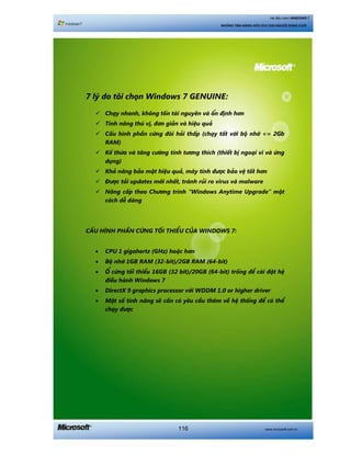 www.microsoft.com.vn116
Hệ điều hành WINDOWS 7
NHỮNG TÍNH NĂNG HỮU ÍCH CHO NGƯỜI DÙNG CUỐI
7 lyá do töi choån Windows 7 GENUINE:
Chaåy nhanh, khöng töën taâi nguyïn vaâ öín àõnh hún
Tñnh nùng thuá võ, àún giaãn vaâ hiïåu quaã
Cêëu hònh phêìn cûáng àoâi hoãi thêëp (chaåy töët vúái böå nhúá <= 2Gb
RAM)
Kïë thûâa vaâ tùng cûúâng tñnh tûúng thñch (thiïët bõ ngoaåi vi vaâ ûáng
duång)
Khaã nùng baão mêåt hiïåu quaã, maáy tñnh àûúåc baão vïå töët hún
Àûúåc taãi updates múái nhêët, traánh ruãi ro virus vaâ malware
Nêng cêëp theo Chûúng trònh “Windows Anytime Upgrade” möåt
caách dïî daâng
CÊËU HÒNH PHÊÌN CÛÁNG TÖËI THIÏÍU CUÃA WINDOWS 7:
• CPU 1 gigahertz (GHz) hoùåc hún
• Böå nhúá 1GB RAM (32-bit)/2GB RAM (64-bit)
• ÖÍ cûáng töëi thiïíu 16GB (32 bit)/20GB (64-bit) tröëng àïí caâi àùåt hïå
àiïìu haânh Windows 7
• DirectX 9 graphics processor vúái WDDM 1.0 or higher driver
• Möåt söë tñnh nùng seä cêìn coá yïu cêìu thïm vïì hïå thöëng àïí coá thïí
chaåy àûúåc
 