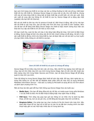 www.microsoft.com.vn14
Hệ điều hành WINDOWS 7
NHỮNG TÍNH NĂNG HỮU ÍCH CHO NGƯỜI DÙNG CUỐI
bạn xem tình trạng của thiết bị và chạy các tác vụ thông thường từ một cửa sổ duy nhất được
thiết kế cho mỗi thiết bị. Windows Device Stage có cùng một cơ cấu cho mỗi thiết bị, nhưng
mỗi cửa sổ chứa từng thiết bị riêng biệt sẽ được thiết lập và phổ biến với nhà sản xuất. Nhà
sản xuất sẽ cung cấp mọi thông tin về thiết bị của họ, Device Stage sẽ tự động cập nhật
(update) nếu bạn kết nối Internet.
Đối với các thiết bị cầm tay như là camera kĩ thuật số, điện thoại di động, bất cứ lúc nào bạn
kết nối thiết bị vào máy tính, bạn sẽ thấy một hình ảnh thực của thiết bị trên Taskbar. Nhìn
vào đó bạn sẽ dễ dàng khởi động Device Stage cho thiết bị hoặc nhanh chóng thực hiện các
thao tác truy cập vào thiết bị chỉ với một cú click chuột.
Khi bạn muốn fax, scan tài liệu với máy in đa năng hoặc đồng bộ nhạc, hình ảnh từ điện thoại
di động, Device Stage sẽ làm cho công việc đó trở nên nhanh chóng và dễ dàng. Và bởi vì nhà
sản xuất thiết bị đã tùy chỉnh cho từng thiết bị, bạn sẽ được tiếp xúc với các dịch vụ trực tuyến
cho bạn thêm nhiều thông tin về thiết bị của bạn.
Xem chi tiết về thiết bị và quản lý chúng dễ dàng
Device Stage hỗ trợ nhiều máy tính làm việc với nhau. Nếu một PC hay laptop chọn kết hợp với
nhau, bạn sẽ nhìn thấy máy tính của mình trong Device Stage. Bạn chỉ cần click đôi chuột vào
biểu tượng máy tính trong folder Devices and Printer, bạn sẽ dùng Device Stage để dễ dàng
quản lý máy tính của mình.
Toàn bộ thông tin trong Device Stage được thiết kế luôn cập nhật. Đồ họa, định nghĩa tác vụ,
trạng thái thông tin và liên kết tới Website được phân phối tới máy tính sử dụng Windows
Metadata Information Service – một dịch vụ tương tự Microsoft sử dụng để lưu trữ hình album
và danh sách chương trình Tivi.
Một vài thao tác đơn giản dễ thực hiện thông qua Device Stage theo các bước sau:
Media Sync: Cho bạn dễ dàng đồng bộ các dữ liệu và media quan trọng giữa Windows
7 và các thiết bị khác như là điện thoại di động hoặc máy nghe nhạc di động.
PIM Sync: Tính năng này giúp bạn giữ các thông tin cá nhân như là danh bạ điện
thoại, sổ liên lạc, lịch và các ghi chú, có thể đồng bộ hóa giữa máy tính và thiết bị.
Ringtone Editor: Cho phép bạn tạo nhạc chuông từ file âm thanh trên máy tính. Nếu
được điện thoại hỗ trợ, bạn sẽ có thể lưu nó vào và cài đặt làm chuông chính cho điện
thoại hoặc gắn nó vào một hoặc nhiều địa chỉ trong danh bạ.
 