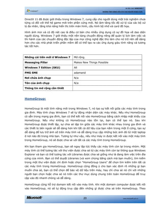 www.microsoft.com.vn20
Hệ điều hành WINDOWS 7
NHỮNG TÍNH NĂNG HỮU ÍCH CHO NGƯỜI DÙNG CUỐI
DirectX 11 đã được giới thiệu trong Windows 7, cung cấp cho người dùng một trải nghiệm chưa
từng có đối với thế hệ game mới trên phần cứng mới. Nó làm tăng tốc độ xử lý của các bộ xử
lý đa nhân, tăng khả năng hiển thị trên màn hình, cấu hình bộ nhớ và card đồ họa.
Hình ảnh mịn và có độ nét cao là điều cơ bản cho nhiều ứng dụng có sự đồ họa về dao diện
người dùng. Windows 7 giới thiệu một nền tảng chuyển động riêng để quản lý lịch làm việc và
thi hành của các chuyển động độc lập của mọi công nghệ đặc thù làm cho nó trở nên dễ dàng
hơn cho các nhà phát triển phần mềm để có thể tạo ra các ứng dụng giàu tính năng và tương
tác tốt hơn.
Những cải tiến mới ở Windows 7 Mở rộng.
Messaging Pillar Makes New Things Possible
Windows 7 Edition (SKU) All
PMG SME adamand
Nơi chứa ảnh chụp N/a
Tên của ảnh chụp N/a
Thông tin mở rộng cần thiết
HomeGroup:
HomeGroup là một tính năng mới trong Windows 7, nó tạo sự kết nối giữa các máy tính trong
gia đình. Máy tính chạy Windows 7 sẽ tự động nhận diện các máy khác. Nếu như HomeGroup
có sẵn trong mạng gia đình, bạn có thể kết nối vào HomeGroup bằng cách nhập mật khẩu của
HomeGroup. Nếu như không có HomeGroup nào tồn tại, bạn có thể tạo nó. Sau khi
HomeGroup được thiết lập, sự chia sẻ tập tin giữa các máy tính khác nhau trong gia đình và
các thiết bị bên ngoài sẽ dễ dàng hơn khi tất cả dữ liệu của bạn nằm trong một ổ cứng, tạo sự
dễ dàng để lưu trữ ảnh số trên máy tính và dễ dàng truy cập những bức ảnh đó từ một laptop
ở nơi nào đó trong nhà bạn. Tương tự như vậy, nếu như máy in được kết nối vào một máy tính
trong HomeGroup, nó sẽ được chia sẻ với tất cả các máy tính trong HomeGroup.
Khi bạn tham gia HomeGroup, bạn sẽ ngay lập tức thấy các máy tính còn lại trong nhóm. Một
máy tính có thể tương tác với thư viện được chia sẻ từ các máy tính còn lại thông qua Windows
Explorer và bạn có thể tương tác với Libraries được chia sẻ giống như là đang làm việc trên đĩa
cứng của mình. Bạn có thể duyệt Libraries (và xem chúng bằng cách mà bạn muốn), tìm kiếm
trong một thư viện được chỉ định hoặc chọn "HomeGroup Users" để chọn tìm kiếm trên tất cả
các máy tính trong HomeGroup. HomeGroup cũng đồng ý cho bạn xác định rõ những gì bạn
muốn chia sẻ, bạn có thể chọn để bảo vệ dữ liệu trên máy, hay chỉ chia sẻ nó chỉ với những
người bạn chọn hoặc chia sẻ nó trên các thư mục dùng chung trên toàn HomeGroup để truy
cập vào đó nhanh chóng và dễ dàng.
HomeGroup cũng hỗ trợ domain kết nối vào máy tính. Khi một domain computer được kết nối
vào HomeGroup, nó sẽ tự động truy cập đến những gì được chia sẻ trên HomeGroup. Theo
 