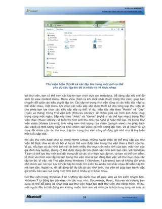 www.microsoft.com.vn24
Hệ điều hành WINDOWS 7
NHỮNG TÍNH NĂNG HỮU ÍCH CHO NGƯỜI DÙNG CUỐI
Thư viện hiển thị tất cả các tập tin trong một nơi cụ thể
cho dù các tập tin đó ở nhiều vị trí khác nhau
Với thư viện, bạn có thể xem các tập tin bạn chọn dựa vào metadata. Dễ dàng sắp xếp chế độ
xem từ view context menu. Menu View (hiện ra khi click phải chuột trong thư viện) giúp bạn
chuyển đổi giữa các kiểu duyệt tập tin. Các tập tin trong thư viện cũng có các kiểu sắp xếp cụ
thể khác nhau, một menu lựa chọn các kiểu sắp xếp được thiết kế cho từng loại thư viện sẽ
cho phép bạn lựa chọn các kiểu sắp xếp cụ thể. Ví dụ, kiểu sắp xếp theo "Month" và "Day"
(ngày và tháng) trong Thư viện ảnh (Pictures Library) sẽ nhóm giữa các hình ảnh được chụp
trong cùng một ngày. Sắp xếp theo "Artst" và "Genre" (nghệ sĩ và thể loại nhạc) trong Thư
viện nhạc (Music Library) sẽ hiển thị hình ảnh thu nhỏ cho nghệ sĩ hoặc thể loại. Và trong Thư
viện video (Videos Library), tính năng xem thời lượng của video (Length view) cho phép tách
các video có thời lượng ngắn ra khỏi nhóm các video có thời lượng dài hơn. Và dĩ nhiên là sự
thay đổi nhóm của các thư mục, tập tin trong thư viện cũng sẽ được ghi nhớ như là tùy biến
một kiểu sắp xếp.
Khi các thư viện được chia sẻ trong Home Group, những người khác có thể truy cập vào thư
viện để được chia sẻ lợi ích bởi vì họ có thể xem được bên trong thư viện theo ý thích của họ.
Ví dụ, nếu bạn có các hình ảnh rải rác trên nhiều thư mục trên máy tính của bạn, máy tính của
gia đình hay laptop, chúng có thể được dùng để tìm chính xác hình ảnh bạn cần. Với Windows
7 bạn có thể tạo thư viện trải dài trong tất cả các vị trí bạn lưu tập tin, và bạn có thể tìm kiếm,
tổ chức và chỉnh sửa tập tin bên trong thư viện như là bạn đang làm việc với thư mục chứa các
tập tin đó. Vì vậy, với Thư viện trong Windows 7 (Windows 7 Libraries) bạn sẽ không cần phải
nhớ chính xác nơi bạn lưu trữ các tập tin hoặc tìm kiếm tại nhiều nơi khác nhau để kiếm tập tin
mà bạn cần. Ngoài ra, rất dễ dàng để lấy tất cả các hình ảnh, thư viện sẽ giúp bạn tránh việc
giữ nhiều bản sao của cùng một hình ảnh ở nhiều vị trí khác nhau.
Các thư viện trong Windows 7 sẽ tự động lập danh mục để giúp xem và tìm kiếm nhanh hơn.
Windows 7 tự động tạo Libraries cho các mục như: Documents, Music, Pictures và Videos; bạn
cũng có thể dễ dàng cá nhân hóa các thư viện hoặc tạo một thư viện cho riêng mình. Ví dụ,
một người đầu tư bất động sản không muốn hình ảnh về nhà cửa bị trộn lung tung với ảnh cá
 