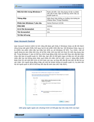 www.microsoft.com.vn38
Hệ điều hành WINDOWS 7
NHỮNG TÍNH NĂNG HỮU ÍCH CHO NGƯỜI DÙNG CUỐI
Mới/Cải tiến trong Windows 7 Được cải tiến. Các ứng dụng và tác vụ được
yêu cầu ít hơn. Bạn có thể tùy chỉnh nếu có
quyền quản trị
Thông điệp Hiện thực hóa những xu hướng của tương lai
(Makes New Things Possible)
Phiên bản Windows 7 yêu cầu Home Premium trở lên
PMG SME michav
Vị trí file Screenshot n/a
Tên Screenshot n/a
Tài liệu bổ sung
User Account Control
User Account Control (UAC) là tính năng đã được giới thiệu ở Windows Vista và đã rất thành
công trong việc giảm thiểu mối nguy hại từ các phần mềm độc hại. Với Windows Vista, nguy cơ
bị nhiễm các phần mềm độc hại thấp hơn 60% so với Windows XP SP2. Tuy nhiên, một số
người dùng lại cảm thấy khó chịu về số lần nhắc nhở của UAC khi thực thi một ứng dụng nào
đó. Trong Windows 7, bạn có thể tùy chỉnh hoạt động nhắc nhở của UAC theo các cấp bậc khác
nhau nếu bạn có quyền quản trị. Nhờ vậy, bạn vẫn có thể giảm nguy cơ tiếp xúc với các phần
mềm độc hại mà không phải nhận quá nhiều lời nhắc nhở từ UAC. (Lưu ý: bảng điều khiển
được thực thi với một tiến trình có tính toàn vẹn cao, sự thay đổi cấp độ của UAC sẽ đòi hỏi sự
xác nhận. Khi người dùng đăng nhập với một tài khoản không có quyền quản trị, họ phải liên
hệ với người quản trị để có thể thay đổi cấp độ cảnh báo UAC mặc định).
UAC giúp ngăn ngừa các chương trình có thể gây hại cho máy tính của bạn
 
