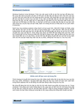 www.microsoft.com.vn42
Hệ điều hành WINDOWS 7
NHỮNG TÍNH NĂNG HỮU ÍCH CHO NGƯỜI DÙNG CUỐI
Windows® Explorer
Windows Explorer trong Windows 7 làm cho việc quản lý tất cả các file của bạn dễ dàng hơn.
Nó cung cấp một trung tâm nơi bạn có thể xem và sắp xếp các tập tin trên máy tính của bạn
và trên máy tính khác kết nối với mạng gia đình của bạn. Nó mang đến cho bạn cách thức mới
để xem các tập tin và thư mục của bạn. Ví dụ: Bạn có thể sắp xếp các văn bản hoặc hình ảnh
dựa trên tác giả, chủ đề, ngày tạo ra, dạng tập tin, địa điểm lưu trữ, tag khác hoặc thuộc tính.
Lượt xem có thể được cá nhân hóa, vì vậy bạn có thể xem và sắp xếp các tập tin của bạn một
cách khoa học và phù hợp với bạn nhất, thậm chí những file đó có nhiều địa chỉ cũ (xem thêm
ở Libraries)
Danh mục của windows explorer cũng nhanh và trực quan hơn. Việc bố trí được cải thiện, giúp
nhìn đỡ lộn xộn hơn và làm cho việc sử dụng không gian 1 cách tốt hơn. Môt cửa sổ chuyển
hướng được cải tiến giúp bạn tìm và sắp xếp các file không gặp vấn đề gì về nơi lưu trữ như di
chuyển hay copy các tập tin. Chức năng copy được cải thiện để hoạt động hiệu quả hơn, hiển
thị ít thông báo và cho chúng ta thấy tên của tập tin đang copy. Bạn sẽ đánh giá cao việc truy
cập nhanh đến các vị trí yêu thích, và làm thế nào dễ dàng chuyển đổi các nút mới và tùy biến
xem các file của bạn hoặc thực hiện các tác vụ khác, chẳng hạn như tạo ra 1 thư mục mới.
Nhiều cách để bạn xem nội dung file
Thỉnh thoảng di chuyển lên trong thư mục cần nhấp chuột nhiều lần từ các tên thư mục con lên
thư mục chính. Windows 7 sẽ giúp đảm bảo rằng các thư mục chính sẽ luôn luôn xuất hiện
trong thanh address nên nó dễ dàng cho biết bạn đang ở đâu trong thư mục đó.
Nó cũng dễ dàng hơn khi tìm tập tin cần tìm khi lướt nhanh qua phần nội dung của nó. Trong
windows 7 cho phép xem trước những tập tin lớn, giúp bạn an tâm hơn khi nội dung trong tập
tin ấy vẫn còn, trước khi mở nó. Khi bạn bấm vào tên 1 tập tin trong windows explorer, cửa sổ
xem trước cho bạn thấy những gì trong tập tin đó, tang cường khả năng kiểm duyệt của bạn.
 