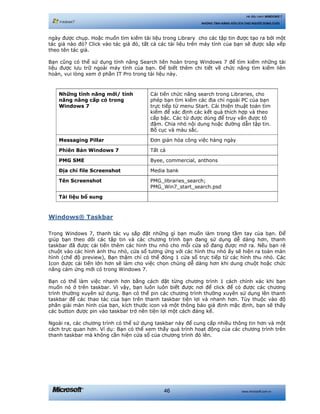 www.microsoft.com.vn46
Hệ điều hành WINDOWS 7
NHỮNG TÍNH NĂNG HỮU ÍCH CHO NGƯỜI DÙNG CUỐI
ngày được chụp. Hoặc muốn tìm kiếm tài liệu trong Library cho các tập tin được tạo ra bởi một
tác giả nào đó? Click vào tác giả đó, tất cả các tài liệu trên máy tính của bạn sẽ được sắp xếp
theo tên tác giả.
Bạn cũng có thể sử dụng tính năng Search liên hoàn trong Windows 7 để tìm kiếm những tài
liệu được lưu trữ ngoài máy tính của bạn. Để biết thêm chi tiết về chức năng tìm kiếm liên
hoàn, vui lòng xem ở phần IT Pro trong tài liệu này.
Những tính năng mới/ tính
năng nâng cấp có trong
Windows 7
Cải tiến chức năng search trong Libraries, cho
phép bạn tìm kiếm các địa chỉ ngoài PC của bạn
trực tiếp từ menu Start. Cải thiện thuật toán tìm
kiếm để xác định các kết quả thích hợp và theo
cấp bậc. Các từ được dùng để truy vấn được tô
đậm. Chia nhỏ nội dung hoặc đường dẫn tập tin.
Bố cục và màu sắc.
Messaging Pillar Đơn giản hóa công việc hàng ngày
Phiên Bản Windows 7 Tất cả
PMG SME Byee, commercial, anthons
Địa chỉ file Screenshot Media bank
Tên Screenshot PMG_libraries_search;
PMG_Win7_start_search.psd
Tài liệu bổ sung
Windows® Taskbar
Trong Windows 7, thanh tác vụ sắp đặt những gì bạn muốn làm trong tầm tay của bạn. Để
giúp bạn theo dõi các tập tin và các chương trình bạn đang sử dụng dễ dàng hơn, thanh
taskbar đã được cải tiến thêm các hình thu nhỏ cho mỗi cửa sổ đang được mở ra. Nếu bạn rê
chuột vào các hình ảnh thu nhỏ, cửa sổ tương ứng với các hình thu nhỏ ấy sẽ hiện ra toàn màn
hình (chế độ preview), Bạn thậm chí có thể đóng 1 cửa sổ trực tiếp từ các hình thu nhỏ. Các
Icon được cải tiến lớn hơn sẽ làm cho việc chọn chúng dễ dàng hơn khi dung chuột hoặc chức
năng cảm ứng mới có trong Windows 7.
Bạn có thể làm việc nhanh hơn bằng cách đặt từng chương trình 1 cách chính xác khi bạn
muốn nó ở trên taskbar. Vì vậy, bạn luôn luôn biết được nơi để click để có được các chương
trình thường xuyên sử dụng. Bạn có thể pin các chương trình thường xuyên sử dụng lên thanh
taskbar để các thao tác của bạn trên thanh taskbar tiện lợi và nhanh hơn. Tùy thuộc vào độ
phân giải màn hình của bạn, kích thước icon và một thông báo giả định mặc định, bạn sẽ thấy
các button được pin vào taskbar trở nên tiện lợi một cách đáng kể.
Ngoài ra, các chương trình có thể sử dụng taskbar này để cung cấp nhiều thông tin hơn và một
cách trực quan hơn. Ví dụ: Bạn có thể xem thấy quá trình hoạt động của các chương trình trên
thanh taskbar mà không cần hiện cửa sổ của chương trình đó lên.
 