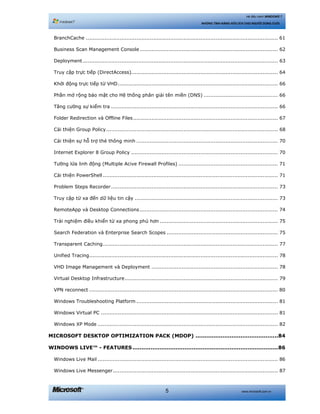 www.microsoft.com.vn5
Hệ điều hành WINDOWS 7
NHỮNG TÍNH NĂNG HỮU ÍCH CHO NGƯỜI DÙNG CUỐI
BranchCache .................................................................................................................. 61 
Business Scan Management Console.................................................................................. 62 
Deployment.................................................................................................................... 63 
Truy cập trực tiếp (DirectAccess)....................................................................................... 64 
Khởi động trực tiếp từ VHD............................................................................................... 66 
Phần mở rộng bảo mật cho Hệ thống phân giải tên miền (DNS) ............................................ 66 
Tăng cường sự kiểm tra ................................................................................................... 66 
Folder Redirection và Offline Files...................................................................................... 67 
Cải thiện Group Policy...................................................................................................... 68 
Cải thiện sự hỗ trợ thẻ thông minh .................................................................................... 70 
Internet Explorer 8 Group Policy ....................................................................................... 70 
Tường lửa linh động (Multiple Acive Firewall Profiles) ........................................................... 71 
Cải thiện PowerShell........................................................................................................ 71 
Problem Steps Recorder................................................................................................... 73 
Truy cập từ xa đến dữ liệu tin cậy ..................................................................................... 73 
RemoteApp và Desktop Connections.................................................................................. 74 
Trải nghiệm điều khiển từ xa phong phú hơn ...................................................................... 75 
Search Federation và Enterprise Search Scopes .................................................................. 75 
Transparent Caching........................................................................................................ 77 
Unified Tracing................................................................................................................ 78 
VHD Image Management và Deployment ........................................................................... 78 
Virtual Desktop Infrastructure........................................................................................... 79 
VPN reconnect ................................................................................................................ 80 
Windows Troubleshooting Platform .................................................................................... 81 
Windows Virtual PC ......................................................................................................... 81 
Windows XP Mode ........................................................................................................... 82 
MICROSOFT DESKTOP OPTIMIZATION PACK (MDOP) ..............................................84 
WINDOWS LIVE™ - FEATURES.................................................................................86 
Windows Live Mail ........................................................................................................... 86 
Windows Live Messenger.................................................................................................. 87 
 