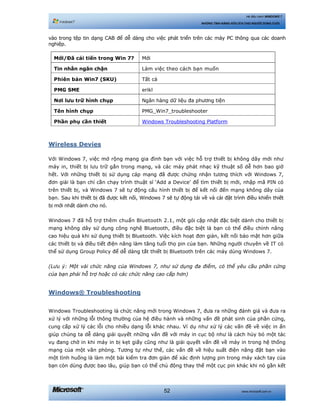 www.microsoft.com.vn52
Hệ điều hành WINDOWS 7
NHỮNG TÍNH NĂNG HỮU ÍCH CHO NGƯỜI DÙNG CUỐI
vào trong tệp tin dạng CAB để dễ dàng cho việc phát triển trên các máy PC thông qua các doanh
nghiệp.
Mới/Đã cải tiến trong Win 7? Mới
Tin nhắn ngăn chặn Làm việc theo cách bạn muốn
Phiên bản Win7 (SKU) Tất cả
PMG SME erikl
Nơi lưu trữ hình chụp Ngân hàng dữ liệu đa phương tiện
Tên hình chụp PMG_Win7_troubleshooter
Phần phụ cần thiết Windows Troubleshooting Platform
Wireless Devies
Với Windows 7, việc mở rộng mạng gia đình bạn với việc hỗ trợ thiết bị không dây mới như
máy in, thiết bị lưu trữ gắn trong mạng, và các máy phát nhạc kỹ thuật số dễ hơn bao giờ
hết. Với những thiết bị sử dụng cáp mạng đã được chứng nhận tương thích với Windows 7,
đơn giải là bạn chỉ cần chạy trình thuật sĩ ‘Add a Device’ để tìm thiết bị mới, nhập mã PIN có
trên thiết bị, và Windows 7 sẽ tự động cấu hình thiết bị để kết nối đến mạng không dây của
bạn. Sau khi thiết bị đã được kết nối, Windows 7 sẽ tự động tải về và cài đặt trình điều khiển thiết
bị mới nhất dành cho nó.
Windows 7 đã hỗ trợ thêm chuẩn Bluetooth 2.1, một gói cập nhật đặc biệt dành cho thiết bị
mạng không dây sử dụng công nghệ Bluetooth, điều đặc biệt là bạn có thể điều chỉnh nâng
cao hiệu quả khi sử dụng thiết bị Bluetooth. Việc kích hoạt đơn giản, kết nối bảo mật hơn giữa
các thiết bị và điều tiết điện năng làm tăng tuổi thọ pin của bạn. Những người chuyên về IT có
thể sử dụng Group Policy để dễ dàng tắt thiết bị Bluetooth trên các máy dùng Windows 7.
(Lưu ý: Một vài chức năng của Windows 7, như sử dụng đa điểm, có thể yêu cầu phần cứng
của bạn phải hỗ trợ hoặc có các chức năng cao cấp hơn)
Windows® Troubleshooting
Windows Troubleshooting là chức năng mới trong Windows 7, đưa ra những đánh giá và đưa ra
xử lý với những lỗi thông thường của hệ điều hành và những vấn đề phát sinh của phần cứng,
cung cấp xử lý các lỗi cho nhiều dạng lỗi khác nhau. Ví dụ như xử lý các vấn đề về việc in ấn
giúp chúng ta dễ dàng giải quyết những vấn đề với máy in cục bộ như là cách hủy bỏ một tác
vụ đang chờ in khi máy in bị kẹt giấy cũng như là giải quyết vấn đề về máy in trong hệ thống
mạng của một văn phòng. Tương tự như thế, các vấn đề về hiệu suất điện năng đặt bạn vào
một tình huống là làm một bài kiểm tra đơn giản để xác định lượng pin trong máy xách tay của
bạn còn dùng được bao lâu, giúp bạn có thể chủ động thay thế một cục pin khác khi nó gần kết
 