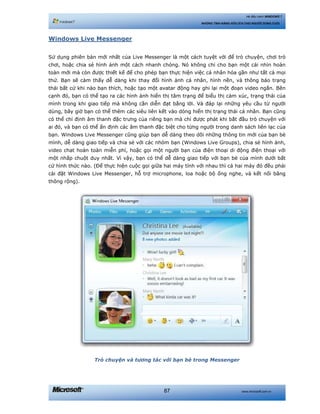 www.microsoft.com.vn87
Hệ điều hành WINDOWS 7
NHỮNG TÍNH NĂNG HỮU ÍCH CHO NGƯỜI DÙNG CUỐI
Windows Live Messenger
Sử dụng phiên bản mới nhất của Live Messenger là một cách tuyệt vời để trò chuyện, chơi trò
chơi, hoặc chia sẻ hình ảnh một cách nhanh chóng. Nó không chỉ cho bạn một cái nhìn hoàn
toàn mới mà còn được thiết kế để cho phép bạn thực hiện việc cá nhân hóa gần như tất cả mọi
thứ. Bạn sẽ cảm thấy dễ dàng khi thay đổi hình ảnh cá nhân, hình nền, và thông báo trạng
thái bất cứ khi nào bạn thích, hoặc tạo một avatar động hay ghi lại một đoạn video ngắn. Bên
cạnh đó, bạn có thể tạo ra các hình ảnh hiển thị tâm trạng để biểu thị cảm xúc, trạng thái của
mình trong khi giao tiếp mà không cần diễn đạt bằng lời. Và đáp lại những yêu cầu từ người
dùng, bây giờ bạn có thể thêm các siêu liên kết vào dòng hiển thị trạng thái cá nhân. Bạn cũng
có thể chỉ định âm thanh đặc trưng của riêng bạn mà chỉ được phát khi bắt đầu trò chuyện với
ai đó, và bạn có thể ấn định các âm thanh đặc biệt cho từng người trong danh sách liên lạc của
bạn. Windows Live Messenger cũng giúp bạn dễ dàng theo dõi những thông tin mới của bạn bè
mình, dễ dàng giao tiếp và chia sẻ với các nhóm bạn (Windows Live Groups), chia sẻ hình ảnh,
video chat hoàn toàn miễn phí, hoặc gọi một người bạn của điện thoại di động điện thoại với
một nhấp chuột duy nhất. Vì vậy, bạn có thể dễ dàng giao tiếp với bạn bè của mình dưới bất
cứ hình thức nào. (Để thực hiện cuộc gọi giữa hai máy tính với nhau thì cả hai máy đó đều phải
cài đặt Windows Live Messenger, hỗ trợ microphone, loa hoặc bộ ống nghe, và kết nối băng
thông rộng).
Trò chuyện và tương tác với bạn bè trong Messenger
 