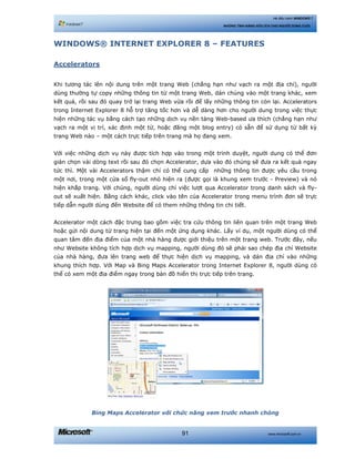 www.microsoft.com.vn91
Hệ điều hành WINDOWS 7
NHỮNG TÍNH NĂNG HỮU ÍCH CHO NGƯỜI DÙNG CUỐI
WINDOWS® INTERNET EXPLORER 8 – FEATURES
Accelerators
Khi tương tác lên nội dung trên một trang Web (chẳng hạn như vạch ra một địa chỉ), người
dùng thường tự copy những thông tin từ một trang Web, dán chúng vào một trang khác, xem
kết quả, rồi sau đó quay trở lại trang Web vừa rồi để lấy những thông tin còn lại. Accelerators
trong Internet Explorer 8 hỗ trợ tăng tốc hơn và dễ dàng hơn cho người dung trong việc thực
hiện những tác vụ bằng cách tạo những dịch vụ nền tảng Web-based ưa thích (chẳng hạn như
vạch ra một vị trí, xác định một từ, hoặc đăng một blog entry) có sẵn để sử dụng từ bất kỳ
trang Web nào – một cách trực tiếp trên trang mà họ đang xem.
Với việc những dịch vụ này được tích hợp vào trong một trình duyệt, người dung có thể đơn
giản chọn vài dòng text rồi sau đó chọn Accelerator, dựa vào đó chúng sẽ đưa ra kết quả ngay
tức thì. Một vài Accelerators thậm chí có thể cung cấp những thông tin được yêu cầu trong
một nơi, trong một cửa sổ fly-out nhỏ hiện ra (được gọi là khung xem trước - Preview) và nó
hiện khắp trang. Với chúng, người dùng chỉ việc lượt qua Accelerator trong danh sách và fly-
out sẽ xuất hiện. Bằng cách khác, click vào tên của Accelerator trong menu trình đơn sẽ trực
tiếp dẫn người dùng đến Website để có them những thông tin chi tiết.
Accelerator một cách đặc trưng bao gồm việc tra cứu thông tin liên quan trên một trang Web
hoặc gửi nội dung từ trang hiện tại đến một ứng dụng khác. Lấy ví dụ, một người dùng có thể
quan tâm đến địa điểm của một nhà hàng được giới thiệu trên một trang web. Trước đây, nếu
như Website không tích hợp dịch vụ mapping, người dùng đó sẽ phải sao chép địa chỉ Website
của nhà hàng, đưa lên trang web để thực hiện dịch vụ mapping, và dán địa chỉ vào những
khung thích hợp. Với Map và Bing Maps Accelerator trong Internet Explorer 8, người dùng có
thể có xem một địa điểm ngay trong bản đồ hiển thị trực tiếp trên trang.
Bing Maps Accelerator với chức năng xem trước nhanh chóng
 