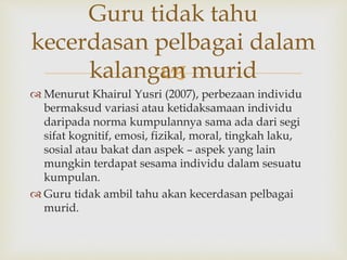 
Guru tidak tahu
kecerdasan pelbagai dalam
kalangan murid
 Menurut Khairul Yusri (2007), perbezaan individu
bermaksud variasi atau ketidaksamaan individu
daripada norma kumpulannya sama ada dari segi
sifat kognitif, emosi, fizikal, moral, tingkah laku,
sosial atau bakat dan aspek – aspek yang lain
mungkin terdapat sesama individu dalam sesuatu
kumpulan.
 Guru tidak ambil tahu akan kecerdasan pelbagai
murid.
 