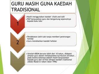 1
•Masih menggunakan kaedah ‘chalk and talk'
•P&P berpusatkan guru dan bergantung sepenuhnya
kepada buku teks
2
•Pendekatan latih tubi tanpa memberi penerangan
konsep
•Guru menekankan kaedah hafalan
•Setelah KBSM berusia lebih dari 10 tahun, didapati
amalan guru dalam melaksanakan kurikulum tersebut ,
pada keseluruhannya adalah masih berpusatkan
kepada guru dan terikat dengan kaedah tradisional
(Abdul Razak & rakan-rakan 1996)
GURU MASIH GUNA KAEDAH
TRADISIONAL
 