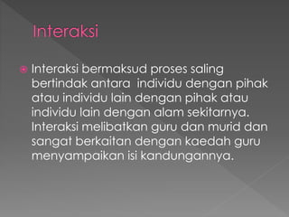  Interaksi bermaksud proses saling
bertindak antara individu dengan pihak
atau individu lain dengan pihak atau
individu lain dengan alam sekitarnya.
Interaksi melibatkan guru dan murid dan
sangat berkaitan dengan kaedah guru
menyampaikan isi kandungannya.
 