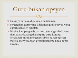 
Guru bukan opsyen
 Biasanya berlaku di sekolah pedalaman
 Pengagihan guru yang tidak mengikut opsyen yang
diperlukan oleh sekolah.
 Disebabkan pengetahuan guru tentang subjek yang
akan diajar kurang di samping guru kurang
keyakinan untuk mengajar subjek bukan opsyen
mereka menyebabkan profesionalisme tidak dapat
dicapai.
 