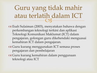
Guru yang tidak mahir
atau terlatih dalam ICT
 Esah Sulaiman (2003), menyatakan bahawa dengan
perkembangan teknologi terkini dan aplikasi
Teknologi Komunikasi Maklumat (ICT) dalam
pengajaran, golongan guru dikehendaki menguasai
kemahiran ICT dalam pengajaran.
 Guru kurang menggunakan ICT semasa proses
pengajaran dan pembelajaran
 Guru kurang kemahiran dalam penggunaan
teknologi atau ICT
 
