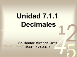 4210011 0010 1010 1101 0001 0100 1011
Unidad 7.1.1
Decimales
Sr. Héctor Miranda Ortiz
MATE 121-1407
 