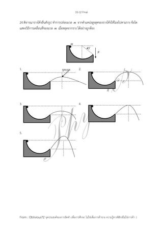 10-12 Final
From : Oblivious72 จุดประสงค์ของการจัดทา เพื่อการศึกษา ไม่ใช่เพื่อการค้าขาย ความรู้ทางฟิสิกส์ไม่ใช่การค้า :)
24.พิจารณารางโค้งลื่นดังรูป ทาการปล่อยมวล m จากตาแหน่งสูงสุดของรางโค้งให้ไถลไปตามราง ข้อใด
แสดงวิถีการเคลื่อนที่ของมวล m เมื่อหลุดจากราง ได้อย่างถูกต้อง
1. 2.
3. 4.
5.
จุดยอด
 