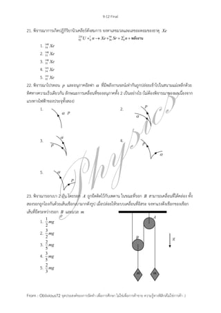 9-12 Final
From : Oblivious72 จุดประสงค์ของการจัดทา เพื่อการศึกษา ไม่ใช่เพื่อการค้าขาย ความรู้ทางฟิสิกส์ไม่ใช่การค้า :)
21. พิจารณาการเกิดปฏิกิริยานิวเคลียร์ดังสมการ จงหาเลขมวลและเลขอะตอมของธาตุ Xe
235 1 94 1
92 0 38 02U n Xe Sr n     พลังงาน
1. 140
54 Xe
2. 140
53 Xe
3. 140
55 Xe
4. 141
54 Xe
5. 141
55 Xe
22. พิจารณาโปรตอน p และอนุภาคอัลฟา  ที่มีพลังงานจลน์เท่ากันถูกปล่อยเข้าไปในสนามแม่เหล็กด้วย
ทิศทางความเร็วเดียวกัน ลักษณะการเคลื่อนที่ของอนุภาคทั้ง 2 เป็นอย่างไร (ไม่ต้องพิจารณาของผลเนื่องจาก
แรงทางไฟฟ้าของประจุทั้งสอง)
1. 2.
3. 4.
5.
23. พิจาณารอกเบา 2 อัน โดยรอก A ถูกยึดติดไว้กับเพดาน ในขณะที่รอก B สามารถเคลื่อนที่ได้คล่อง ทั้ง
สองรอกถูกโยงกันด้วยเส้นเชือกเบามากดังรูป เมื่อปล่อยให้ระบบเคลื่อนที่อิสระ จงหาแรงตึงเชือกของเชือก
เส้นที่ยึดระหว่างรอก B และมวล m
1. 1
2
mg
2. 3
2
mg
3. 2
5
mg
4. 3
5
mg
5. 2
3
mg
 
