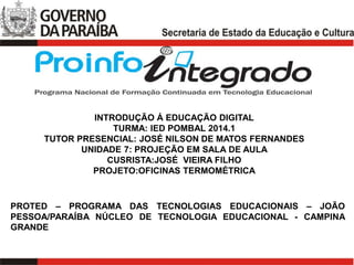 PROTED – PROGRAMA DAS TECNOLOGIAS EDUCACIONAIS – JOÃO
PESSOA/PARAÍBA NÚCLEO DE TECNOLOGIA EDUCACIONAL - CAMPINA
GRANDE
INTRODUÇÃO Á EDUCAÇÃO DIGITAL
TURMA: IED POMBAL 2014.1
TUTOR PRESENCIAL: JOSÉ NILSON DE MATOS FERNANDES
UNIDADE 7: PROJEÇÃO EM SALA DE AULA
CUSRISTA:JOSÉ VIEIRA FILHO
PROJETO:OFICINAS TERMOMÉTRICA
 