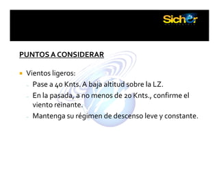 PUNTOS A CONSIDERAR
Vientos ligeros:
– Pase a 40 Knts.A baja altitud sobre la LZ.
– En la pasada, a no menos de 20 Knts., confirme el
viento reinante.
– Mantenga su régimen de descenso leve y constante.
 
