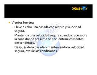 PUNTOS A CONSIDERAR
Vientos fuertes:
– Lleve a cabo una pasada con altitud y velocidad
segura.
– Mantenga una velocidad segura cuando cruce sobre
la zona donde presuma se encuentran los vientos
descendentes.
– Después de la pasada y manteniendo la velocidad
segura, evalúe las condiciones.
 