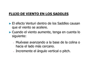FLUJO DE VIENTO EN LOS SADDLES
► El efecto Venturi dentro de los Saddles causan
que el viento se acelere.
► Cuando el viento aumente, tenga en cuenta lo
siguiente:
– Muévase avanzando a la base de la colina o
hacia el lado más cercano.
– Incremente el ángulo vertical o pitch.
 