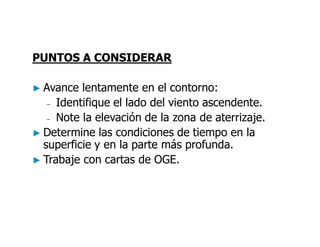 PUNTOS A CONSIDERAR
► Avance lentamente en el contorno:
– Identifique el lado del viento ascendente.
– Note la elevación de la zona de aterrizaje.
► Determine las condiciones de tiempo en la
superficie y en la parte más profunda.
► Trabaje con cartas de OGE.
 