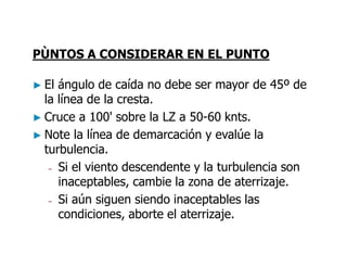 PÙNTOS A CONSIDERAR EN EL PUNTO
► El ángulo de caída no debe ser mayor de 45º de
la línea de la cresta.
► Cruce a 100' sobre la LZ a 50-60 knts.
► Note la línea de demarcación y evalúe la
turbulencia.
– Si el viento descendente y la turbulencia son
inaceptables, cambie la zona de aterrizaje.
– Si aún siguen siendo inaceptables las
condiciones, aborte el aterrizaje.
 