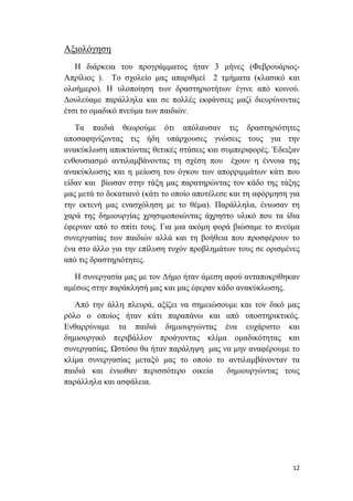      
 
12 
 
Αξιολόγηση
Η διάρκεια του προγράμματος ήταν 3 μήνες (Φεβρουάριος-
Απρίλιος ). Το σχολείο μας απαριθμεί 2 τμήματα (κλασικό και
ολοήμερο). Η υλοποίηση των δραστηριοτήτων έγινε από κοινού.
Δουλεύαμε παράλληλα και σε πολλές εκφάνσεις μαζί διευρύνοντας
έτσι το ομαδικό πνεύμα των παιδιών.
Τα παιδιά θεωρούμε ότι απόλαυσαν τις δραστηριότητες
αποσαφηνίζοντας τις ήδη υπάρχουσες γνώσεις τους για την
ανακύκλωση αποκτώντας θετικές στάσεις και συμπεριφορές. Έδειξαν
ενθουσιασμό αντιλαμβάνοντας τη σχέση που έχουν η έννοια της
ανακύκλωσης και η μείωση του όγκου των απορριμμάτων κάτι που
είδαν και βίωσαν στην τάξη μας παρατηρώντας τον κάδο της τάξης
μας μετά το δεκατιανό (κάτι το οποίο αποτέλεσε και τη αφόρμηση για
την εκτενή μας ενασχόληση με το θέμα). Παράλληλα, ένιωσαν τη
χαρά της δημιουργίας χρησιμοποιώντας άχρηστο υλικό που τα ίδια
έφερναν από το σπίτι τους. Για μια ακόμη φορά βιώσαμε το πνεύμα
συνεργασίας των παιδιών αλλά και τη βοήθεια που προσφέρουν το
ένα στο άλλο για την επίλυση τυχόν προβλημάτων τους σε ορισμένες
από τις δραστηριότητες.
Η συνεργασία μας με τον Δήμο ήταν άμεση αφού ανταποκρίθηκαν
αμέσως στην παράκλησή μας και μας έφεραν κάδο ανακύκλωσης.
Από την άλλη πλευρά, αξίζει να σημειώσουμε και τον δικό μας
ρόλο ο οποίος ήταν κάτι παραπάνω και από υποστηρικτικός.
Ενθαρρύναμε τα παιδιά δημιουργώντας ένα ευχάριστο και
δημιουργικό περιβάλλον προάγοντας κλίμα ομαδικότητας και
συνεργασίας. Ωστόσο θα ήταν παράληψη μας να μην αναφέρουμε το
κλίμα συνεργασίας μεταξύ μας το οποίο το αντιλαμβάνονταν τα
παιδιά και ένιωθαν περισσότερο οικεία δημιουργώντας τους
παράλληλα και ασφάλεια.
 