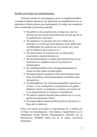      
 
3 
 
Σκοπός και στόχοι του προγράμματος
Ο Κύριος σκοπός του προγράμματος είναι να ευαισθητοποιηθούν
τα παιδιά σε θέματα σχετικά με την προστασία του περιβάλλοντος και να
αποκτήσουν θετικές στάσεις και συμπεριφορές. Οι στόχοι που απορρέουν
είναι οι ακόλουθοι (ενδεικτική αναφορά):
 Να μάθουν τι είναι ανακύκλωση, το σήμα της, γιατί την
κάνουμε και ποια υλικά ανακυκλώνονται και ποια όχι και να
τα ομαδοποιούν/ ταξινομούν
 Να εκφράσουν τις εμπειρίες τους για το θέμα και να
συλλέξουν το αντίστοιχο υλικό (άχρηστο υλικό, βιβλία από
την βιβλιοθήκη του σχολείου και του σπιτιού τους, υλικό
από το διαδίκτυο όπως εικόνες κ.α. )
 Να εμπλουτίσουν το λεξιλόγιο τους με λέξεις όπως
ανακύκλωση, κομποστοποίηση κ.α.
 Να συνειδητοποιήσουν τη σχέση της ανακύκλωσης για την
προστασία του περιβάλλοντος και τη μείωση των
απορριμμάτων
 Να ευαισθητοποιηθούν στην επαναχρησιμοποίηση των
υλικών με άλλο τρόπο και άλλη χρήση
 Να δημιουργήσουν κατασκευές από ανακυκλώσιμα υλικά
όπως τενεκεδάκια, πλαστικά μπουκάλια, κεσεδάκια, ρολά
από χαρτί κ.α.
 Να απολαμβάνουν την ανάγνωση παραμυθιών σχετικών με
το θέμα , να τις αναπαράγουν, ζωγραφίζουν με τη χρήση
διάφορων υλικών, να φτιάχνουν τις μάσκες των ηρώων και
να τις δραματοποιούν ή να παίζουν κουκλοθέατρο
 Να παίζουν ομαδικά παιχνίδια όπως μπόουλινγκ κ.α. με τη
χρήση ανακυκλώσιμων υλικών
 Να ψυχαγωγηθούν παρακολουθώντας βίντεο σχετικά με το
θέμα από το διαδίκτυο
Τέλος, στο σημείο αυτό αξίζει να σημειώσουμε ότι ο σκοπός και
οι στόχοι του προγράμματος είναι πλήρως εναρμονισμένοι με το
Διαθεματικό Ενιαίο Πλαίσιο Προγραμμάτων Σπουδών για το
Νηπιαγωγείο (ΔΕΠΠΣ) καθώς και με το ισχύον Αναλυτικό
πρόγραμμα .
 