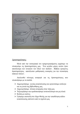      
 
5 
 
Δραστηριότητες
Μετά από την καταγραφή του αραχνογραφήματος αρχίσαμε να
υλοποιούμε τις δραστηριότητες μας. Ένα μεγάλο μέρος αυτών ήταν
αποτέλεσμα των αναγκών των ίδιων των παιδιών . Βέβαια ορισμένες
δραστηριότητες αποτέλεσαν μαθησιακές ευκαιρίες για την υλοποίηση
κάποιων άλλων .
Ακολουθεί σύντομη αναφορά για τις δραστηριότητες που
υλοποιήσαμε με τα παιδιά.
 Δημιουργήσαμε γωνιάς ανακύκλωσης και οργανώσαμε ανάλογα
και τη γωνιά της βιβλιοθήκης μας
 Δημιουργήσαμε πίνακα αναφοράς στην τάξη μας
 Ταξινομήσαμε και ομαδοποιήσαμε ανακυκλώσιμα και μη υλικά
 Κολάζ με εικόνες
 Γράψαμε επιστολή στο Δήμο Φυλής για την τοποθέτηση κάδου
ανακύκλωσης απέναντι από το σχολείο μας
 