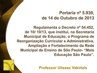 Portaria nº 5.930,
de 14 de Outubro de 2013
Regulamenta o Decreto nº 54.452,
de 10/ 10/13, que institui, na Secretaria
Municipal de Educação, o Programa de
Reorganização Curricular e Administrativa,
Ampliação e Fortalecimento da Rede
Municipal de Ensino de São Paulo- “Mais
Educação São Paulo”.
Professor Ulisses Vakirtzis
 