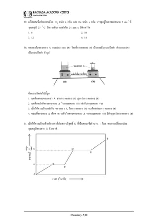 Chemistry. 7-10
อุณหภูมิ
( )Co
C
E
29. แกสผสมซึ่งประกอบดวย 2H หนัก 4 กรัม และ He หนัก x กรัม บรรจุอยูในภาชนะขนาด 5 3
dm ที่
อุณหภูมิ 27 Co
มีความดันรวมเทากับ 24 atm x มีคาเทาใด
1. 8 2. 10
3. 12 4. 14
30. ทดลองตมของเหลว A แบบ (ก) และ (ข) โดยที่การทดลอง (ก) เปนการตมแบบเปดฝา สวนแบบ (ข)
เปนแบบปดฝา ดังรูป
ขอความใดตอไปนี้ถูก
1. จุดเดือดของของเหลว A จากการทดลอง (ก) สูงกวาการทดลอง (ข)
2. จุดเดือดปกติของของเหลว A ในการทดลอง (ก) เทากับการทดลอง (ข)
3. เมื่อใหความรอนเทากัน ของเหลว A ในการทดลอง (ก) จะเดือดกอนการทดลอง (ข)
4. ขณะที่ของเหลว A เดือด ความดันไอของของเหลว A จากการทดลอง (ก) มีคาสูงกวาการทดลอง (ข)
31. เมื่อใหความรอนดวยอัตราคงที่กับสารบริสุทธิ์ G ที่เปนของแข็งจํานวน 1 โมล พบการเปลี่ยนแปลง
อุณหภูมิของสาร G ดังกราฟ
F
b D
a B
A
เวลา (วินาที)
 