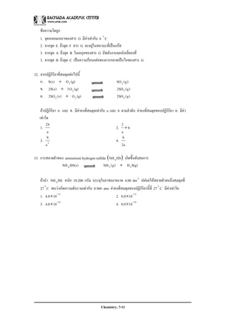 Chemistry. 7-11
ขอความใดถูก
1. จุดหลอมเหลวของสาร G มีคาเทากับ b Co
2. จากจุด E ถึงจุด F สาร G จะอยูในสถานะที่เปนแกส
3. จากจุด A ถึงจุด B โมเลกุลของสาร G มีพลังงานจลนเฉลี่ยคงที่
3. จากจุด B ถึงจุด C เปนความรอนแฝงของการกลายเปนไอของสาร G
32. จากปฏิกิริยาที่สมดุลตอไปนี้
ก. (g)O)s(S 2+ )g(SO2
ข. (g)O3)s(S2 2+ )g(SO2 3
ค. (g)O)s(SO2 22 + )g(SO2 3
ถาปฏิกิริยา ก. และ ข. มีคาคงที่สมดุลเทากับ a และ b ตามลําดับ คาคงที่สมดุลของปฏิกิริยา ค. มีคา
เทาใด
1.
a
b2
2. b
a
2
+
3. 2
a
b
4.
a2
b
33. การสลายตัวของ ammonium hydrogen sulfide ( )HSNH4 เกิดขึ้นดังสมการ
)s(HSNH4 S(g)H)g(NH 23 +
ถานํา HSNH4 หนัก 10.200 กรัม บรรจุในภาชนะขนาด 4.00 3
dm ปลอยใหสลายตัวจนถึงสมดุลที่
27 Co
พบวาเกิดความดันรวมเทากับ 0.960 atm คาคงที่สมดุลของปฏิกิริยานี้ที่ 27 Co
มีคาเทาใด
1. 3
100.4 −
× 2. 3
100.8 −
×
3. 4
100.4 −
× 4. 4
100.8 −
×
 