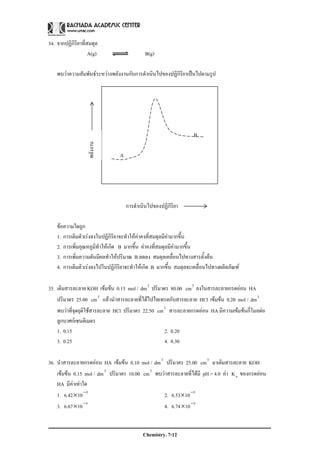 Chemistry. 7-12
34. จากปฏิกิริยาที่สมดุล
A(g) B(g)
พบวาความสัมพันธระหวางพลังงานกับการดําเนินไปของปฏิกิริยาเปนไปตามรูป
B
A
การดําเนินไปของปฏิกิริยา
ขอความใดถูก
1. การเติมตัวเรงลงในปฏิกิริยาจะทําใหคาคงที่สมดุลมีคามากขึ้น
2. การเพิ่มอุณหภูมิทําใหเกิด B มากขึ้น คาคงที่สมดุลมีคามากขึ้น
3. การเพิ่มความดันมีผลทําใหปริมาณ B ลดลง สมดุลเคลื่อนไปทางสารตั้งตน
4. การเติมตัวเรงลงไปในปฏิกิริยาจะทําใหเกิด B มากขึ้น สมดุลจะเคลื่อนไปทางผลิตภัณฑ
35. เติมสารละลาย KOH เขมขน 0.15 mol / 3
dm ปริมาตร 80.00 3
cm ลงในสารละลายกรดออน HA
ปริมาตร 25.00 3
cm แลวนําสารละลายที่ไดไปไทเทรตกับสารละลาย HCl เขมขน 0.20 mol / 3
dm
พบวาที่จุดยุติใชสารละลาย HCl ปริมาตร 22.50 3
cm สารละลายกรดออน HA มีความเขมขนกี่โมลตอ
ลูกบาศกเซนติเมตร
1. 0.15 2. 0.20
3. 0.25 4. 0.30
36. นําสารละลายกรดออน HA เขมขน 0.10 mol / 3
dm ปริมาตร 25.00 3
cm มาเติมสารละลาย KOH
เขมขน 0.15 mol / 3
dm ปริมาตร 10.00 3
cm พบวาสารละลายที่ไดมี pH = 4.0 คา aK ของกรดออน
HA มีคาเทาใด
1. 5
1042.6 −
× 2. 5
1053.6 −
×
3. 5
1067.6 −
× 4. 5
1074.6 −
×
พลังงาน
 