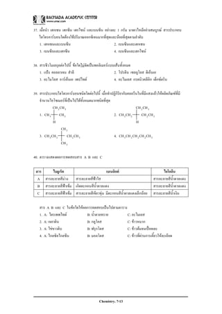 Chemistry. 7-13
37. เมื่อนํา เฮกเซน เฮกซีน เฮกไซน และเบนซีน อยางละ 1 กรัม มาเผาไหมอยางสมบูรณ สารประกอบ
ไฮโดรคารบอนใดตองใชปริมาณออกซิเจนมากที่สุดและนอยที่สุดตามลําดับ
1. เฮกเซนและเบนซีน 2. เบนซีนและเฮกเซน
3. เบนซีนและเฮกซีน 4. เบนซีนและเฮกไซน
38. สารชีวโมเลกุลตอไปนี้ ขอใดไมจัดเปนพอลิเมอรแบบเสนทั้งหมด
1. แปง คอลลาเจน สําลี 2. โปรตีน เซลลูโลส ดีเอ็นเอ
3. อะไมโลส อารเอ็นเอ เพปไทด 4. อะไมเลส กรดนิวคลีอิก เด็กซตริน
39. สารประกอบไฮโดรคารบอนชนิดใดตอไปนี้ เมื่อทําปฏิกิริยากับคลอรีนในที่มีแสงแลวใหผลิตภัณฑที่มี
จํานวนไอโซเมอรที่เปนไปไดทั้งหมดมากชนิดที่สุด
32CHCH 32CHCH
1. 33 CHCH 2. 3223 CHCHCHCH
H H
3CH
3. 3223 CHCHCHCH 4. 32223 CHCHCHCHCH
3CH
40. ตารางแสดงผลการทดสอบสาร A B และ C
สาร ไบยูเร็ต เบเนดิกต ไอโอดีน
A สารละลายสีมวง สารละลายสีฟาใส สารละลายสีน้ําตาลแดง
B สารละลายสีฟาเขม เกิดตะกอนสีน้ําตาลแดง สารละลายสีน้ําตาลแดง
C สารละลายสีฟาเขม สารละลายสีเขียวขุน มีตะกอนสีน้ําตาลแดงเล็กนอย สารละลายสีน้ําเงิน
สาร A B และ C ในขอใดใหผลการทดสอบเปนไปตามตาราง
1. A: ไตรเพพไทด B: น้ําตาลทราย C: อะไมเลส
2. A: เจลาติน B: กลูโคส C: ขาวหมาก
3. A: ไขขาวดิบ B: ฟรุกโตส C: ขาวตมจนเปอยเละ
4. A: ไกลซิลไกลซีน B: มอลโตส C: ขาวที่ผานการเคี้ยวใหละเอียด
 