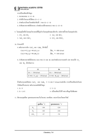 Chemistry. 7-4
การเปรียบเทียบขอใดถูก
1. ขนาดอะตอม A > E > B
2. คาอิเล็กโทรเนกาติวิตีของ D > C > F
3. คาพลังงานไอออไนเซชันลําดับที่ 1 ของ B > C > D
4. คาสัมพรรคภาพอิเล็กตรอน (คาพลังงานที่คายออกมา) ของ G > D > H
9. โมเลกุลคูใดเปนโมเลกุลโคเวเลนตที่มีรูปรางโมเลกุลลักษณะเดียวกัน แตสภาพขั้วของโมเลกุลตางกัน
1. 22 SOและCO 2. 33 BClและAsI
3. 34 CHClและXeF 4. 34 POClและCCl
10. กําหนดให
ก. พลังงานการเกิด 2CaCl และ 2CaBr มีคาดังนี้
)s(CaCl)g(Cl)s(Ca 22 →+ kJ/mol800-Hf =Δ
)s(CaBr)g(Br)s(Ca 22 →+ kJ/mol650-Hf =Δ
ข. คาสัมพรรคภาพอิเล็กตรอน (EA) ของ Cl และ Br และคาพลังงานการแตกตัว (D) ของแกส 2Cl
และ 2Br มีคาดังตาราง
Cl Br
EA = -350 kJ/mol EA = -300 kJ/mol
D ของ 2Cl (g) = 250 kJ/mol D ของ 2Br (g) = 200 kJ/mol
ถาพลังงานแลตทิซของ kJ/molYและXCaBrและCaCl 22 = ตามลําดับ การเปรียบเทียบคาตัวเลข
(ไมคิดเครื่องหมาย) พลังงานแลตทิซขอใดถูก
1. X > Y 2. Y > X
3. X = 1.4 Y 4. เปรียบเทียบไมได เพราะขอมูลไมเพียงพอ
11. พิจารณาจุดเดือด จุดหลอมเหลวของไนโตรเจน ออกซิเจน และคารบอนไดออกไซด
จุดเดือน Co
จุดหลอมเหลว Co
2N -196 -210
2O -183 -218
2CO -57 -79
 