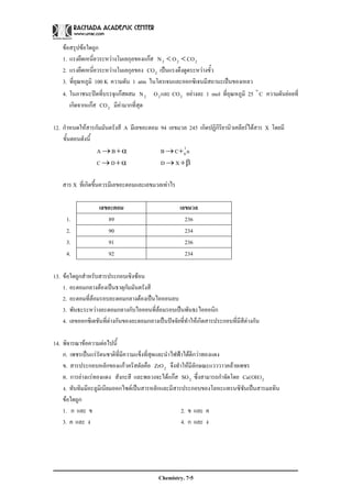 Chemistry. 7-5
ขอสรุปขอใดถูก
1. แรงยึดเหนี่ยวระหวางโมเลกุลของแกส 222 COON <<
2. แรงยึดเหนี่ยวระหวางโมเลกุลของ 2CO เปนแรงดึงดูดระหวางขั้ว
3. ที่อุณหภูมิ 100 K ความดัน 1 atm ไนโตรเจนและออกซิเจนมีสถานะเปนของเหลว
4. ในภาชนะปดที่บรรจุแกสผสม 222 COและON อยางละ 1 mol ที่อุณหภูมิ 25 Co
ความดันยอยที่
เกิดจากแกส 2CO มีคามากที่สุด
12. กําหนดใหสารกัมมันตรังสี A มีเลขอะตอม 94 เลขมวล 245 เกิดปฏิกิริยานิวเคลียรไดสาร X โดยมี
ขั้นตอนดังนี้
α+→BA nCB 1
0+→
α+→DC β+→ XD
สาร X ที่เกิดขึ้นควรมีเลขอะตอมและเลขมวลเทาไร
เลขอะตอม เลขมวล
1. 89 236
2. 90 234
3. 91 236
4. 92 234
13. ขอใดถูกสําหรับสารประกอบเชิงซอน
1. อะตอมกลางตองเปนธาตุกัมมันตรังสี
2. อะตอมที่ลอมรอบอะตอมกลางตองเปนไอออนลบ
3. พันธะระหวางอะตอมกลางกับไอออนที่ลอมรอบเปนพันธะไอออนิก
4. เลขออกซิเดชันที่ตางกันของอะตอมกลางเปนปจจัยที่ทําใหเกิดสารประกอบที่มีสีตางกัน
14. พิจารณาขอความตอไปนี้
ก. เพชรเปนแรรัตนชาติที่มีความแข็งที่สุดและนําไฟฟาไดดีกวาทองแดง
ข. สารประกอบหลักของแกวคริสตัลคือ 2ZrO จึงทําใหมีลักษณะแวววาวคลายเพชร
ค. การยางแรทองแดง สังกะสี และพลวงจะไดแกส 2SO ซึ่งสามารถกําจัดโดย 2)OH(Ca
ง. ทับทิมมีอะลูมิเนียมออกไซดเปนสารหลักและมีสารประกอบของโลหะแทรนซิชันเปนสารมลทิน
ขอใดถูก
1. ก และ ข 2. ข และ ค
3. ค และ ง 4. ก และ ง
 