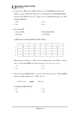 Chemistry. 7-6
15. สารละลาย 3NH ที่ตองการหาความเขมขน ปริมาตร 25.0 3
cm เมื่อทําปฏิกิริยากับสารละลาย HCl
เขมขน 0.1 mol/ 3
dm ที่มากเกินพอ ปริมาตร 40.0 3
cm พบวาปริมาณ HCl ที่เหลือทําปฏิกิริยาพอดีกับ
สารละลาย NaOH เขมขน 0.05 mol/ 3
dm ปริมาตร 20.0 3
cm ความเขมขนของสารละลาย 3NH มีคากี่
โมลตอลูกบาศกเดซิเมตร
1. 0.08 2. 0.12
3. 0.26 4. 0.35
16. พิจารณาสิ่งตอไปนี้
ก. หินงอก หินยอย ข. เลือดปู เลือดปลาหมึก
ค. ปุย โปรตีน ง. แกว เครื่องบด
ธาตุที่เปนองคประกอบสําคัญของสิ่งที่พิจารณาขางตน ขอใดถูก
ก ข ค ง
1. Na Fe P Zn
2. Ca Cu N Si
3. Na Cu K Fe
4. Ca Fe S Cr
17. เมื่อนําสารละลาย HCl ที่มี pH = 4 ปริมาตร 400 3
cm ผสมกับสารละลาย 3HNO ที่มี pH = 2 ปริมาตร
100 3
cm สารละลายผสมที่ไดมีคา pH เทาใด (กําหนด log 2 = 0.301 และ log 3 = 0.477)
1. 2.3 2. 2.7
3. 3.0 4. 3.3
18. แกส CO 0.05 โมล ทําปฏิกิริยากับแกส 2Cl 0.06 โมล ในภาชนะขนาด 500 3
cm หลังจากเกิดปฏิกิริยา
ดังสมการ พบวาที่ภาวะสมดุลมี CO 2Cl เกิดขึ้น 3.96 กรัม
)g(COCl)g(Cl)g(CO 22+
คาคงที่สมดุลของปฏิกิริยาเปนเทาใด
1. 6.7 2. 13.3
3. 100 4. 200
 