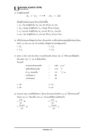 Chemistry. 7-9
25. จากปฏิกิริยาตอไปนี้
24 4ClCH + 4HClCCl4 +
เมื่อปฏิกิริยาเกิดอยางสมบูรณ ขอความใดตอไปนี้ผิด
1. 2Cl 1 โมล ทําปฏิกิริยากับ 4CH 20.0 กรัม ได HCl 36.5 กรัม
2. 4CH 1 โมเลกุล ทําปฏิกิริยากับ 2Cl 8 โมเลกุล ได HCl 4 โมเลกุล
3. 2Cl 142.0 กรัม ทําปฏิกิริยากับ 4CH 16.0 กรัม ได 4CCl 154.0 กรัม
4. 4CH 1 โมล ทําปฏิกิริยากับ 2Cl 142.0 กรัม ได 4CCl จํานวน 0.5 โมล
26. แกสไนโตรเจนและแกสฟลูออโรคารบอน ปริมาตรเทากัน ภายใตความดันและอุณหภูมิเดียวกันพบวามีมวล
เทากับ 1.12 กรัม และ 4.48 กรัม ตามลําดับ แกสฟลูออโรคารบอนมีสูตรอยางไร
1. 4CF 2. 42FC
3. 62FC 3. 43FC
27. นําสาร A หนัก 1.500 กรัม กับสาร B ละลายในเบนซีน ปริมาตร 100 3
cm ไดสารละลายที่มีจุดเยือก
แข็ง เทากับ 5.021 Co
สาร B ที่ใชหนักกี่กรัม
กําหนดให
ความหนาแนนของเบนซีน = 0.900 g / 3
cm
จุดเยือกแข็งของเบนซีน = 5.533 Co
คา fK ของเบนซีน = 5.12 Co
/ m
มวลโมเลกุล A = 300
มวลโมเลกุล B = 250
1. 1.00 2. 1.25
3. 2.00 4. 2.50
28. สารละลาย NaBr ความเขมขนรอยละ a โดยมวล มีความหนาแนนเทากับ b g / 3
cm เมื่อนําสารละลายนี้
ปริมาตร 50.0 3
cm เจือจางเปน 250.0 3
cm สารละลายที่ไดมีความเขมขนเทาใด
1. M
103
ba×
2. m
103
ba×
3. M
103
ba2 ××
3. m
103
ba2 ××
 
