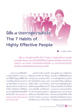 79นิตยสารยุทธโกษ
ปีที่ ๑๒๐ ฉบับที่ ๔ ประจำ�เดือนกรกฎาคม - กันยายน ๒๕๕๕
นิสัย ๗ ประการสู่ความส�ำเร็จ
The 7 Habits of
Highly Effective People
พ.อ.วิสันติ สระศรีดา
StevenCoveyได้ให้แง่คิดว่า
การเพิ่มประสิทธิผล (effective)
ในการใช้ชีวิตเป็นมุมมองที่ได้มีการให้
ความส�ำคัญมากขึ้นเพราะการท�ำงาน
อย่างมีประสิทธิภาพ (efficiency)
เพียงอย่างเดียวอาจจะไม่สามารถ
ท�ำให้เราปรับตัวในการใช้ชีวิตใน
สภาพแวดล้อมที่สลับซับซ้อนขึ้นได้
ดังค�ำกล่าวที่ว่า“Weneedbalance
betweendotherightthingsand
do the thing right”
และยังกล่าวอีกว่ามนุษย์มี
สิ่งที่แตกต่างจากสัตว์ คือ มีสามัญ
ส�ำนึกรู้จักแยกแยะผิดชอบชั่วดี
มีความคิดริเริ่มสร้างสรรค์ และมี
พลังจิต ดังนั้น การเอาใจใส่และ
หมั่นฝึกฝนคุณสมบัติพิเศษเหล่านี้
จนกลายเป็นนิสัย จะท�ำให้ประสบ
ความส�ำเร็จและมีความสุขอย่าง
แท้จริง นอกจากนั้น ยังได้กล่าวอีกว่า
กรอบในการมองโลก (paradigm)
หรือนิสัยของคนเรานั้นส่วนใหญ่
จะถูกปลูกฝังมาจากการสั่งสอนของ
คนรอบข้าง การใช้ชีวิตในสังคม และ
จากการเรียนรู้ด้วยตัวเอง และด้วย
ความเคยชินท�ำให้คนเรานั้นไม่เคย
ฉุกคิดว่ามุมมองที่มีอยู่นั้นถูกต้อง
หรือเหมาะสมหรือไม่ จึงก่อให้เกิด
การทะเลาะเบาะแว้งและไม่เข้าใจ
ผู้อื่นอยู่ตลอดเวลา เพราะเอาความ
คิดของตนเองเป็นตัวตัดสิน ดังนั้น
ผู้แต่งจึงแนะน�ำให้หยุดทบทวนแนว
ความคิดมุมมองและคติธรรมในใจ
นิสัย ๗ ประการสู่ความส�ำเร็จ (The 7 Habits of Highly Effective People)
ประพันธ์โดย Steven Covey เป็นหนังสือที่ได้รับความนิยมอย่างต่อเนื่อง และถูกจ�ำหน่าย
ไปแล้วกว่า ๑๕ ล้านเล่ม ผู้ประพันธ์ได้กล่าวถึงนิสัย ๗ ประการในการด�ำเนินชีวิต
เพื่อไปสู่ความส�ำเร็จและวิธีการยกระดับคุณภาพจิตใจ
 