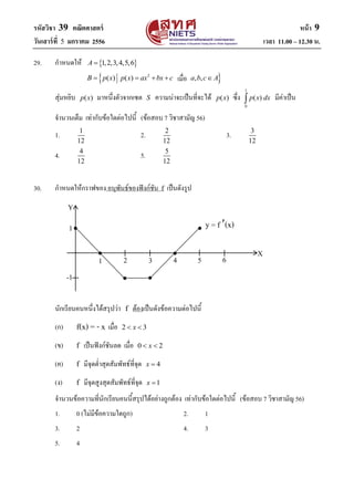 รหัสวิชา 39 คณิตศาสตร์ หน้า 9
วันเสาร์ที่ 5 มกราคม 2556 เวลา 11.00 – 12.30 น.
29. กาหนดให้  1,2,3,4,5,6A 
 2
( ) ( ) , ,B p x p x ax bx c a b c A    
สุ่มหยิบ ( )p x มาหนึ่งตัวจากเซต S ความน่าจะเป็นที่จะได้ ( )p x ซึ่ง
1
0
( )p x dx มีค่าเป็น
จานวนเต็ม เท่ากับข้อใดต่อไปนี้ (ข้อสอบ 7 วิชาสามัญ 56)
1. 1
12
2. 2
12
3. 3
12
4. 4
12
5. 5
12
30. กาหนดให้กราฟของ อนุพันธ์ของฟังก์ชัน f เป็นดังรูป
นักเรียนคนหนึ่งได้สรุปว่า f ต้องเป็นดังข้อความต่อไปนี้
(ก) f(x) = - x เมื่อ 2 3x 
(ข) f เป็นฟังก์ชันลด เมื่อ 0 2x 
(ค) f มีจุดต่าสุดสัมพัทธ์ที่จุด 4x 
(ง) f มีจุดสูงสุดสัมพัทธ์ที่จุด 1x 
จานวนข้อความที่นักเรียนคนนี้สรุปได้อย่างถูกต้อง เท่ากับข้อใดต่อไปนี้ (ข้อสอบ 7 วิชาสามัญ 56)
1. 0 (ไม่มีข้อความใดถูก) 2. 1
3. 2 4. 3
5. 4

 


Y
X
1 2 3 4 5 6
1
-1 
เมื่อ
y = f (x)
 