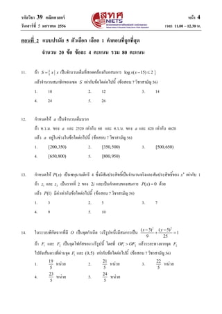 รหัสวิชา 39 คณิตศาสตร์ หน้า 4
วันเสาร์ที่ 5 มกราคม 2556 เวลา 11.00 – 12.30 น.
ตอนที่ 2 แบบปรนัแ 5 ตัวเลือก เลือก 1 ค้าตอบที่ถูกที่สุด
ะ้านวน 20 ข้อ ข้อลถ 4 คถแนน รวม 80 คถแนน
11. ถ้า S x x เป็นจานวนเต็มที่สอดคล้องกับอสมการ log ( 15) 2x x  
แล้วจานวนสมาชิกของเซต S เท่ากับข้อใดต่อไปนี้ (ข้อสอบ 7 วิชาสามัญ 56)
1. 10 2. 12 3. 14
4. 24 5. 26
12. กาหนดให้ a เป็นจานวนเต็มบวก
ถ้า ห.ร.ม. ของ a และ 2520 เท่ากับ 60 และ ค.ร.น. ของ a และ 420 เท่ากับ 4620
แล้ว a อยู่ในช่วงในข้อใดต่อไปนี้ (ข้อสอบ 7 วิชาสามัญ 56)
1. [200,350) 2. [350,500) 3. [500,650)
4. [650,800) 5. [800,950)
13. กาหนดให้ ( )P x เป็นพหุนามดีกรี 4 ซึ่งมีสัมประสิทธิ์เป็นจานวนจริงและสัมประสิทธิ์ของ 4
x เท่ากับ 1
ถ้า 1z และ 2z เป็นรากที่ 2 ของ 2i และเป็นคาตอบของสมการ ( ) 0P x  ด้วย
แล้ว (1)P มีค่าเท่ากับข้อใดต่อไปนี้ (ข้อสอบ 7 วิชาสามัญ 56)
1. 3 2. 5 3. 7
4. 9 5. 10
14. ในระบบพิกัดฉากที่มี O เป็นจุดกาเนิด วงรีรูปหนึ่งมีสมการเป็น
2 2
( 3) ( 5)
1
9 25
x y 
 
ถ้า 1F และ 2F เป็นจุดโฟกัสของวงรีรูปนี้ โดยที่ 1 2OF OF แล้วระยะทางจากจุด 2F
ไปยังเส้นตรงที่ผ่านจุด 1F และ (0,5) เท่ากับข้อใดต่อไปนี้ (ข้อสอบ 7 วิชาสามัญ 56)
1. 19
5
หน่วย 2. 21
5
หน่วย 3. 22
5
หน่วย
4. 23
5
หน่วย 5. 24
5
หน่วย
 