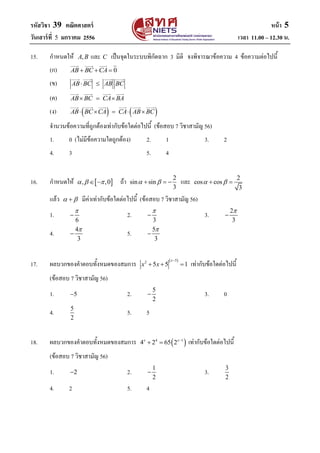 รหัสวิชา 39 คณิตศาสตร์ หน้า 5
วันเสาร์ที่ 5 มกราคม 2556 เวลา 11.00 – 12.30 น.
15. กาหนดให้ ,A B และ C เป็นจุดในระบบพิกัดฉาก 3 มิติ จงพิจารณาข้อความ 4 ข้อความต่อไปนี้
(ก) 0AB BC CA  
(ข) AB BC AB BC 
(ค) AB BC CA BA  
(ง)    AB BC CA CA AB BC    
จานวนข้อความที่ถูกต้องเท่ากับข้อใดต่อไปนี้ (ข้อสอบ 7 วิชาสามัญ 56)
1. 0 (ไม่มีข้อความใดถูกต้อง) 2. 1 3. 2
4. 3 5. 4
16. กาหนดให้  , ,0    ถ้า 2
sin sin
3
    และ 2
cos cos
3
  
แล้ว   มีค่าเท่ากับข้อใดต่อไปนี้ (ข้อสอบ 7 วิชาสามัญ 56)
1.
6

 2.
3

 3. 2
3


4. 4
3

 5. 5
3


17. ผลบวกของคาตอบทั้งหมดของสมการ
 52
5 5 1
x
x x

   เท่ากับข้อใดต่อไปนี้
(ข้อสอบ 7 วิชาสามัญ 56)
1. 5 2. 5
2
 3. 0
4. 5
2
5. 5
18. ผลบวกของคาตอบทั้งหมดของสมการ  4 1
4 2 65 2x x
  เท่ากับข้อใดต่อไปนี้
(ข้อสอบ 7 วิชาสามัญ 56)
1. 2 2. 1
2
 3. 3
2
4. 2 5. 4
 