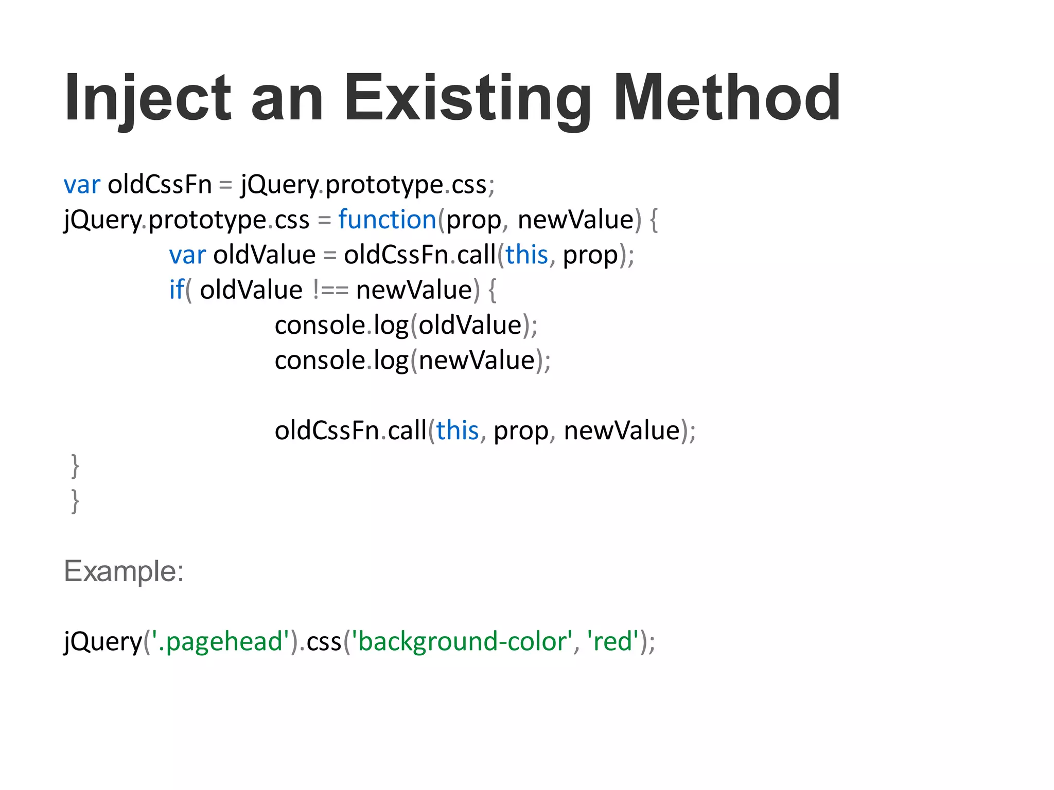 Inject an Existing Method
var oldCssFn = jQuery.prototype.css;
jQuery.prototype.css = function(prop, newValue) {
var oldValue = oldCssFn.call(this, prop);
if( oldValue !== newValue) {
console.log(oldValue);
console.log(newValue);
oldCssFn.call(this, prop, newValue);
}
}
Example:
jQuery('.pagehead').css('background-color', 'red');
 